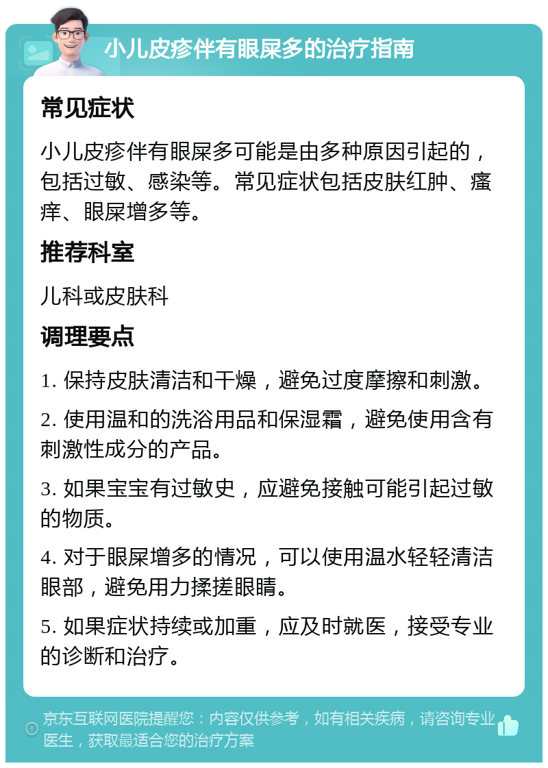 小儿皮疹伴有眼屎多的治疗指南 常见症状 小儿皮疹伴有眼屎多可能是由多种原因引起的，包括过敏、感染等。常见症状包括皮肤红肿、瘙痒、眼屎增多等。 推荐科室 儿科或皮肤科 调理要点 1. 保持皮肤清洁和干燥，避免过度摩擦和刺激。 2. 使用温和的洗浴用品和保湿霜，避免使用含有刺激性成分的产品。 3. 如果宝宝有过敏史，应避免接触可能引起过敏的物质。 4. 对于眼屎增多的情况，可以使用温水轻轻清洁眼部，避免用力揉搓眼睛。 5. 如果症状持续或加重，应及时就医，接受专业的诊断和治疗。