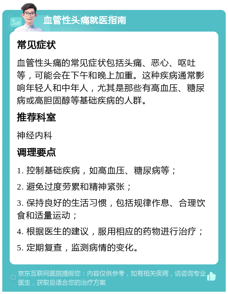 血管性头痛就医指南 常见症状 血管性头痛的常见症状包括头痛、恶心、呕吐等，可能会在下午和晚上加重。这种疾病通常影响年轻人和中年人，尤其是那些有高血压、糖尿病或高胆固醇等基础疾病的人群。 推荐科室 神经内科 调理要点 1. 控制基础疾病，如高血压、糖尿病等； 2. 避免过度劳累和精神紧张； 3. 保持良好的生活习惯，包括规律作息、合理饮食和适量运动； 4. 根据医生的建议，服用相应的药物进行治疗； 5. 定期复查，监测病情的变化。