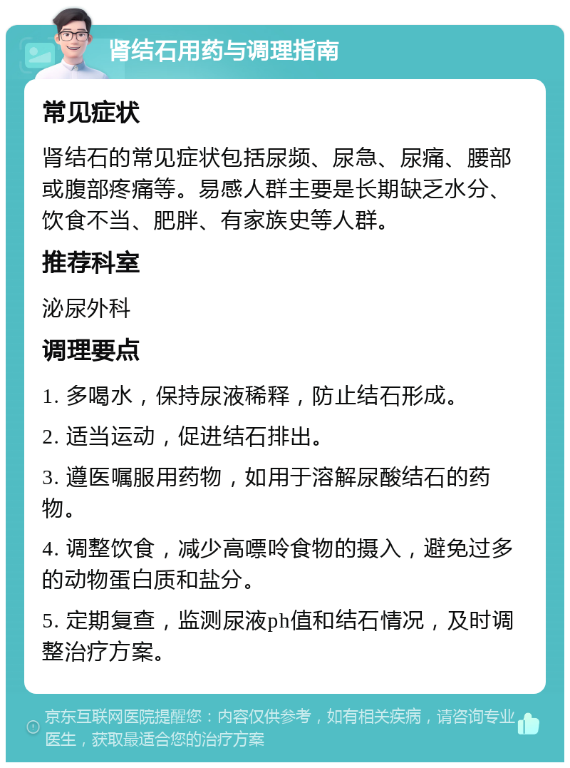 肾结石用药与调理指南 常见症状 肾结石的常见症状包括尿频、尿急、尿痛、腰部或腹部疼痛等。易感人群主要是长期缺乏水分、饮食不当、肥胖、有家族史等人群。 推荐科室 泌尿外科 调理要点 1. 多喝水，保持尿液稀释，防止结石形成。 2. 适当运动，促进结石排出。 3. 遵医嘱服用药物，如用于溶解尿酸结石的药物。 4. 调整饮食，减少高嘌呤食物的摄入，避免过多的动物蛋白质和盐分。 5. 定期复查，监测尿液ph值和结石情况，及时调整治疗方案。