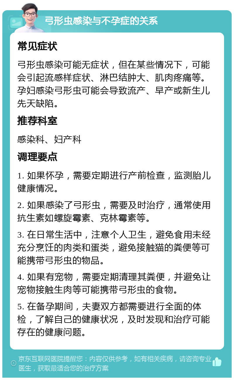 弓形虫感染与不孕症的关系 常见症状 弓形虫感染可能无症状，但在某些情况下，可能会引起流感样症状、淋巴结肿大、肌肉疼痛等。孕妇感染弓形虫可能会导致流产、早产或新生儿先天缺陷。 推荐科室 感染科、妇产科 调理要点 1. 如果怀孕，需要定期进行产前检查，监测胎儿健康情况。 2. 如果感染了弓形虫，需要及时治疗，通常使用抗生素如螺旋霉素、克林霉素等。 3. 在日常生活中，注意个人卫生，避免食用未经充分烹饪的肉类和蛋类，避免接触猫的粪便等可能携带弓形虫的物品。 4. 如果有宠物，需要定期清理其粪便，并避免让宠物接触生肉等可能携带弓形虫的食物。 5. 在备孕期间，夫妻双方都需要进行全面的体检，了解自己的健康状况，及时发现和治疗可能存在的健康问题。