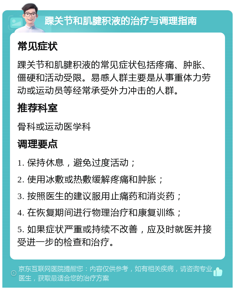 踝关节和肌腱积液的治疗与调理指南 常见症状 踝关节和肌腱积液的常见症状包括疼痛、肿胀、僵硬和活动受限。易感人群主要是从事重体力劳动或运动员等经常承受外力冲击的人群。 推荐科室 骨科或运动医学科 调理要点 1. 保持休息，避免过度活动； 2. 使用冰敷或热敷缓解疼痛和肿胀； 3. 按照医生的建议服用止痛药和消炎药； 4. 在恢复期间进行物理治疗和康复训练； 5. 如果症状严重或持续不改善，应及时就医并接受进一步的检查和治疗。