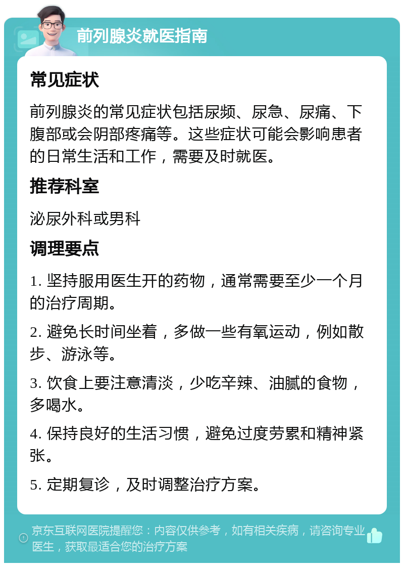 前列腺炎就医指南 常见症状 前列腺炎的常见症状包括尿频、尿急、尿痛、下腹部或会阴部疼痛等。这些症状可能会影响患者的日常生活和工作，需要及时就医。 推荐科室 泌尿外科或男科 调理要点 1. 坚持服用医生开的药物，通常需要至少一个月的治疗周期。 2. 避免长时间坐着，多做一些有氧运动，例如散步、游泳等。 3. 饮食上要注意清淡，少吃辛辣、油腻的食物，多喝水。 4. 保持良好的生活习惯，避免过度劳累和精神紧张。 5. 定期复诊，及时调整治疗方案。