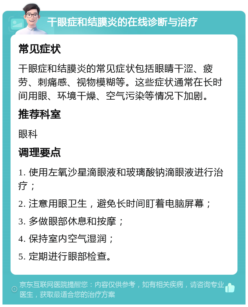 干眼症和结膜炎的在线诊断与治疗 常见症状 干眼症和结膜炎的常见症状包括眼睛干涩、疲劳、刺痛感、视物模糊等。这些症状通常在长时间用眼、环境干燥、空气污染等情况下加剧。 推荐科室 眼科 调理要点 1. 使用左氧沙星滴眼液和玻璃酸钠滴眼液进行治疗； 2. 注意用眼卫生，避免长时间盯着电脑屏幕； 3. 多做眼部休息和按摩； 4. 保持室内空气湿润； 5. 定期进行眼部检查。