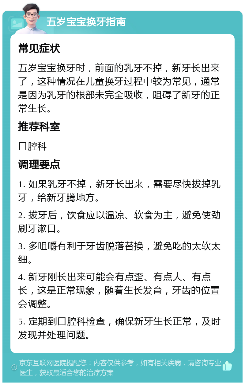 五岁宝宝换牙指南 常见症状 五岁宝宝换牙时，前面的乳牙不掉，新牙长出来了，这种情况在儿童换牙过程中较为常见，通常是因为乳牙的根部未完全吸收，阻碍了新牙的正常生长。 推荐科室 口腔科 调理要点 1. 如果乳牙不掉，新牙长出来，需要尽快拔掉乳牙，给新牙腾地方。 2. 拔牙后，饮食应以温凉、软食为主，避免使劲刷牙漱口。 3. 多咀嚼有利于牙齿脱落替换，避免吃的太软太细。 4. 新牙刚长出来可能会有点歪、有点大、有点长，这是正常现象，随着生长发育，牙齿的位置会调整。 5. 定期到口腔科检查，确保新牙生长正常，及时发现并处理问题。