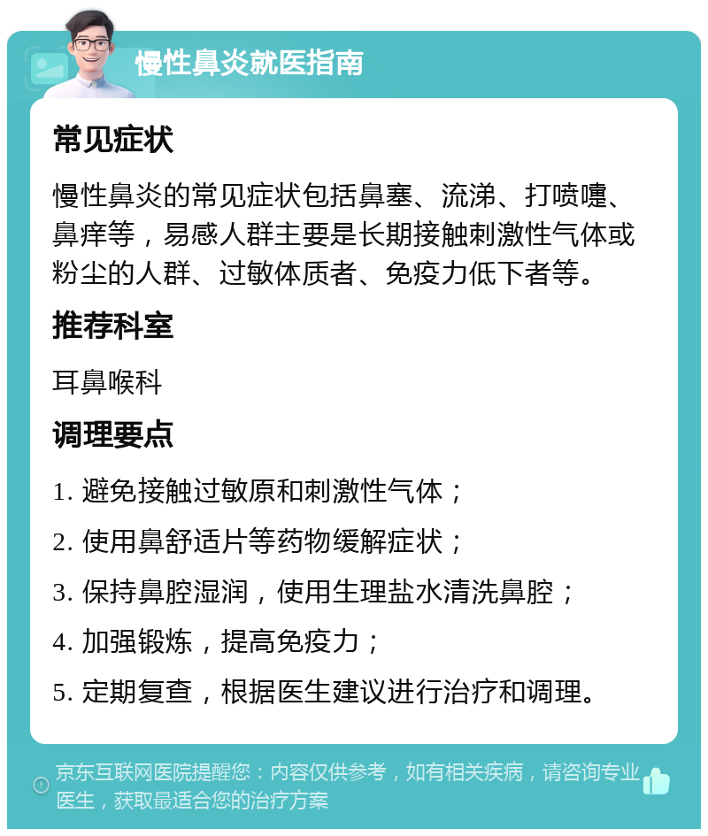 慢性鼻炎就医指南 常见症状 慢性鼻炎的常见症状包括鼻塞、流涕、打喷嚏、鼻痒等，易感人群主要是长期接触刺激性气体或粉尘的人群、过敏体质者、免疫力低下者等。 推荐科室 耳鼻喉科 调理要点 1. 避免接触过敏原和刺激性气体； 2. 使用鼻舒适片等药物缓解症状； 3. 保持鼻腔湿润，使用生理盐水清洗鼻腔； 4. 加强锻炼，提高免疫力； 5. 定期复查，根据医生建议进行治疗和调理。