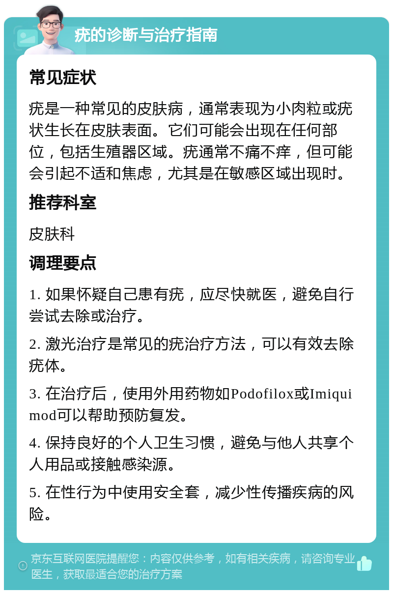 疣的诊断与治疗指南 常见症状 疣是一种常见的皮肤病，通常表现为小肉粒或疣状生长在皮肤表面。它们可能会出现在任何部位，包括生殖器区域。疣通常不痛不痒，但可能会引起不适和焦虑，尤其是在敏感区域出现时。 推荐科室 皮肤科 调理要点 1. 如果怀疑自己患有疣，应尽快就医，避免自行尝试去除或治疗。 2. 激光治疗是常见的疣治疗方法，可以有效去除疣体。 3. 在治疗后，使用外用药物如Podofilox或Imiquimod可以帮助预防复发。 4. 保持良好的个人卫生习惯，避免与他人共享个人用品或接触感染源。 5. 在性行为中使用安全套，减少性传播疾病的风险。