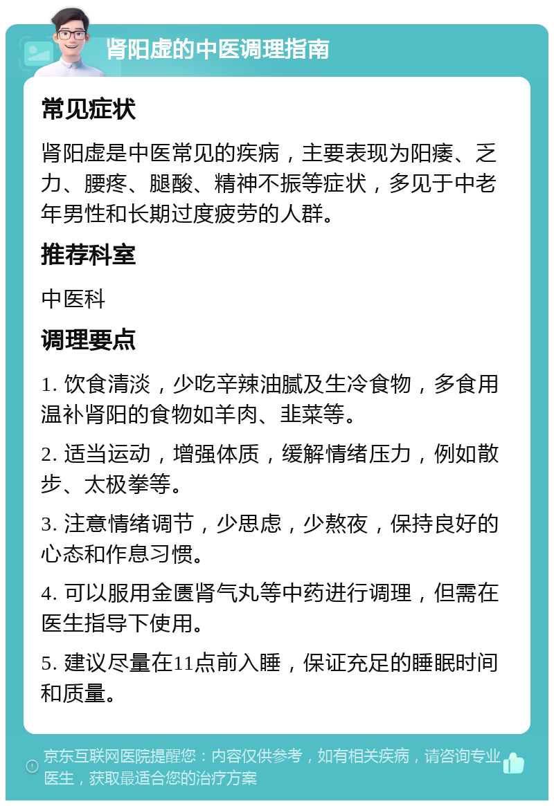 肾阳虚的中医调理指南 常见症状 肾阳虚是中医常见的疾病，主要表现为阳痿、乏力、腰疼、腿酸、精神不振等症状，多见于中老年男性和长期过度疲劳的人群。 推荐科室 中医科 调理要点 1. 饮食清淡，少吃辛辣油腻及生冷食物，多食用温补肾阳的食物如羊肉、韭菜等。 2. 适当运动，增强体质，缓解情绪压力，例如散步、太极拳等。 3. 注意情绪调节，少思虑，少熬夜，保持良好的心态和作息习惯。 4. 可以服用金匮肾气丸等中药进行调理，但需在医生指导下使用。 5. 建议尽量在11点前入睡，保证充足的睡眠时间和质量。