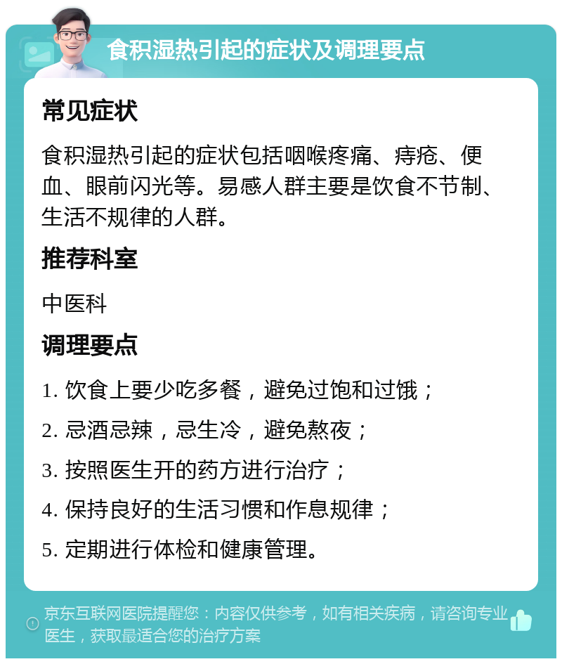 食积湿热引起的症状及调理要点 常见症状 食积湿热引起的症状包括咽喉疼痛、痔疮、便血、眼前闪光等。易感人群主要是饮食不节制、生活不规律的人群。 推荐科室 中医科 调理要点 1. 饮食上要少吃多餐，避免过饱和过饿； 2. 忌酒忌辣，忌生冷，避免熬夜； 3. 按照医生开的药方进行治疗； 4. 保持良好的生活习惯和作息规律； 5. 定期进行体检和健康管理。