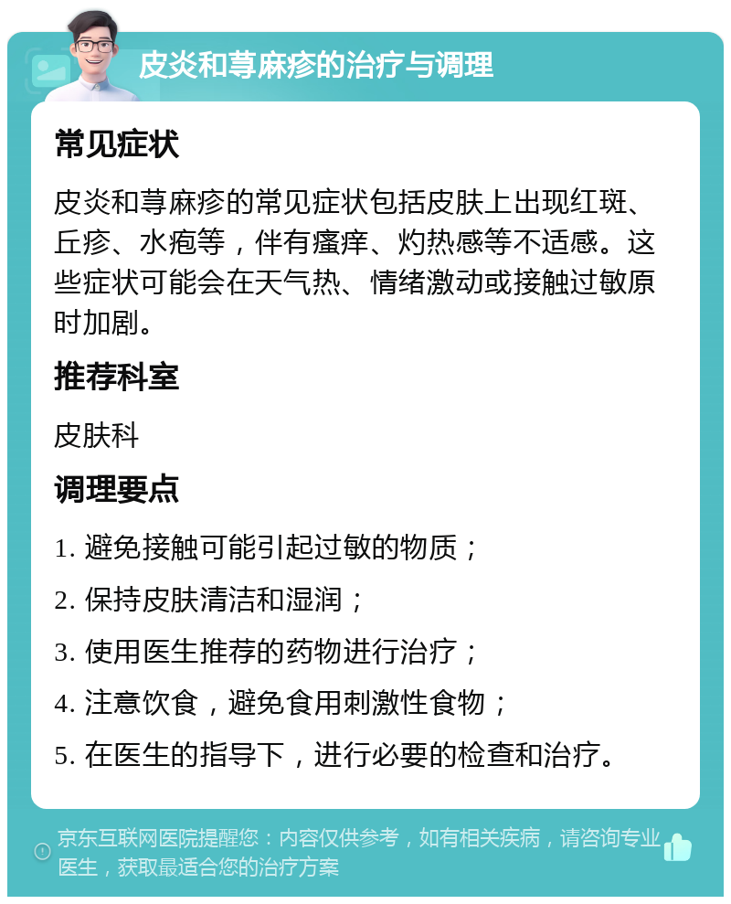 皮炎和荨麻疹的治疗与调理 常见症状 皮炎和荨麻疹的常见症状包括皮肤上出现红斑、丘疹、水疱等，伴有瘙痒、灼热感等不适感。这些症状可能会在天气热、情绪激动或接触过敏原时加剧。 推荐科室 皮肤科 调理要点 1. 避免接触可能引起过敏的物质； 2. 保持皮肤清洁和湿润； 3. 使用医生推荐的药物进行治疗； 4. 注意饮食，避免食用刺激性食物； 5. 在医生的指导下，进行必要的检查和治疗。