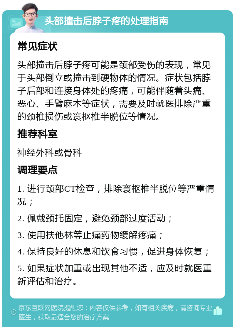 头部撞击后脖子疼的处理指南 常见症状 头部撞击后脖子疼可能是颈部受伤的表现，常见于头部倒立或撞击到硬物体的情况。症状包括脖子后部和连接身体处的疼痛，可能伴随着头痛、恶心、手臂麻木等症状，需要及时就医排除严重的颈椎损伤或寰枢椎半脱位等情况。 推荐科室 神经外科或骨科 调理要点 1. 进行颈部CT检查，排除寰枢椎半脱位等严重情况； 2. 佩戴颈托固定，避免颈部过度活动； 3. 使用扶他林等止痛药物缓解疼痛； 4. 保持良好的休息和饮食习惯，促进身体恢复； 5. 如果症状加重或出现其他不适，应及时就医重新评估和治疗。