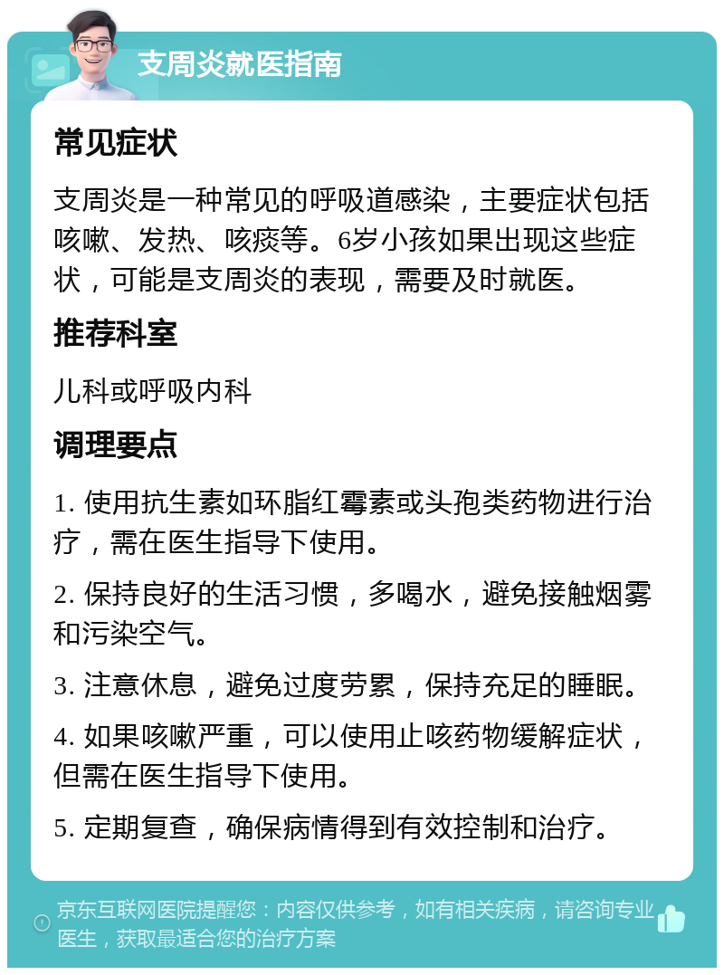 支周炎就医指南 常见症状 支周炎是一种常见的呼吸道感染，主要症状包括咳嗽、发热、咳痰等。6岁小孩如果出现这些症状，可能是支周炎的表现，需要及时就医。 推荐科室 儿科或呼吸内科 调理要点 1. 使用抗生素如环脂红霉素或头孢类药物进行治疗，需在医生指导下使用。 2. 保持良好的生活习惯，多喝水，避免接触烟雾和污染空气。 3. 注意休息，避免过度劳累，保持充足的睡眠。 4. 如果咳嗽严重，可以使用止咳药物缓解症状，但需在医生指导下使用。 5. 定期复查，确保病情得到有效控制和治疗。