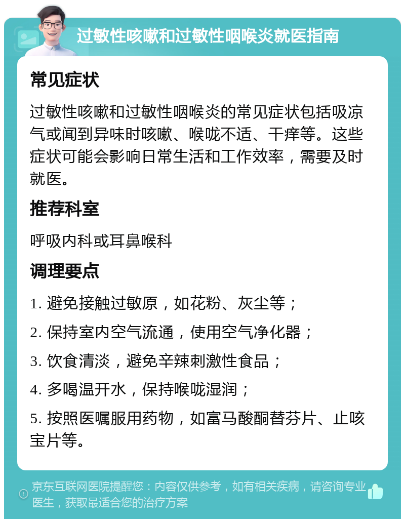 过敏性咳嗽和过敏性咽喉炎就医指南 常见症状 过敏性咳嗽和过敏性咽喉炎的常见症状包括吸凉气或闻到异味时咳嗽、喉咙不适、干痒等。这些症状可能会影响日常生活和工作效率，需要及时就医。 推荐科室 呼吸内科或耳鼻喉科 调理要点 1. 避免接触过敏原，如花粉、灰尘等； 2. 保持室内空气流通，使用空气净化器； 3. 饮食清淡，避免辛辣刺激性食品； 4. 多喝温开水，保持喉咙湿润； 5. 按照医嘱服用药物，如富马酸酮替芬片、止咳宝片等。