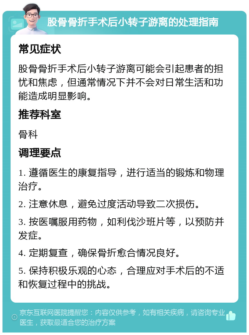 股骨骨折手术后小转子游离的处理指南 常见症状 股骨骨折手术后小转子游离可能会引起患者的担忧和焦虑，但通常情况下并不会对日常生活和功能造成明显影响。 推荐科室 骨科 调理要点 1. 遵循医生的康复指导，进行适当的锻炼和物理治疗。 2. 注意休息，避免过度活动导致二次损伤。 3. 按医嘱服用药物，如利伐沙班片等，以预防并发症。 4. 定期复查，确保骨折愈合情况良好。 5. 保持积极乐观的心态，合理应对手术后的不适和恢复过程中的挑战。