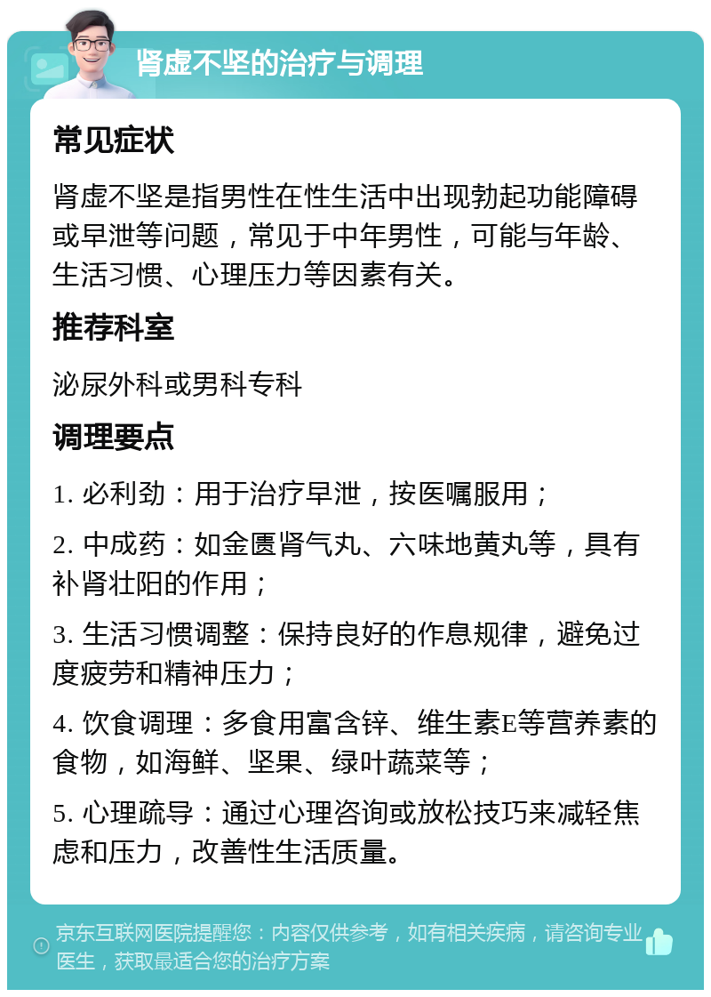 肾虚不坚的治疗与调理 常见症状 肾虚不坚是指男性在性生活中出现勃起功能障碍或早泄等问题，常见于中年男性，可能与年龄、生活习惯、心理压力等因素有关。 推荐科室 泌尿外科或男科专科 调理要点 1. 必利劲：用于治疗早泄，按医嘱服用； 2. 中成药：如金匮肾气丸、六味地黄丸等，具有补肾壮阳的作用； 3. 生活习惯调整：保持良好的作息规律，避免过度疲劳和精神压力； 4. 饮食调理：多食用富含锌、维生素E等营养素的食物，如海鲜、坚果、绿叶蔬菜等； 5. 心理疏导：通过心理咨询或放松技巧来减轻焦虑和压力，改善性生活质量。