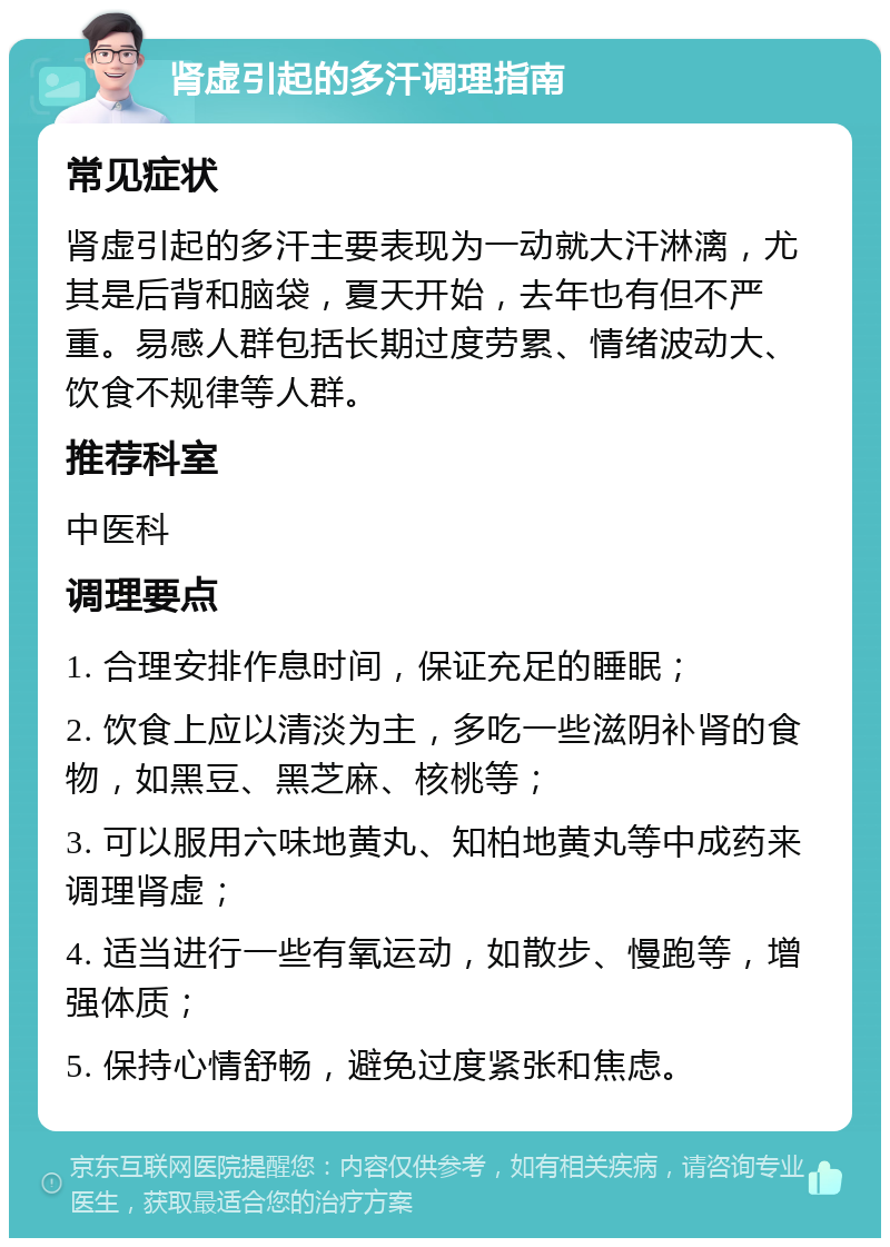 肾虚引起的多汗调理指南 常见症状 肾虚引起的多汗主要表现为一动就大汗淋漓，尤其是后背和脑袋，夏天开始，去年也有但不严重。易感人群包括长期过度劳累、情绪波动大、饮食不规律等人群。 推荐科室 中医科 调理要点 1. 合理安排作息时间，保证充足的睡眠； 2. 饮食上应以清淡为主，多吃一些滋阴补肾的食物，如黑豆、黑芝麻、核桃等； 3. 可以服用六味地黄丸、知柏地黄丸等中成药来调理肾虚； 4. 适当进行一些有氧运动，如散步、慢跑等，增强体质； 5. 保持心情舒畅，避免过度紧张和焦虑。