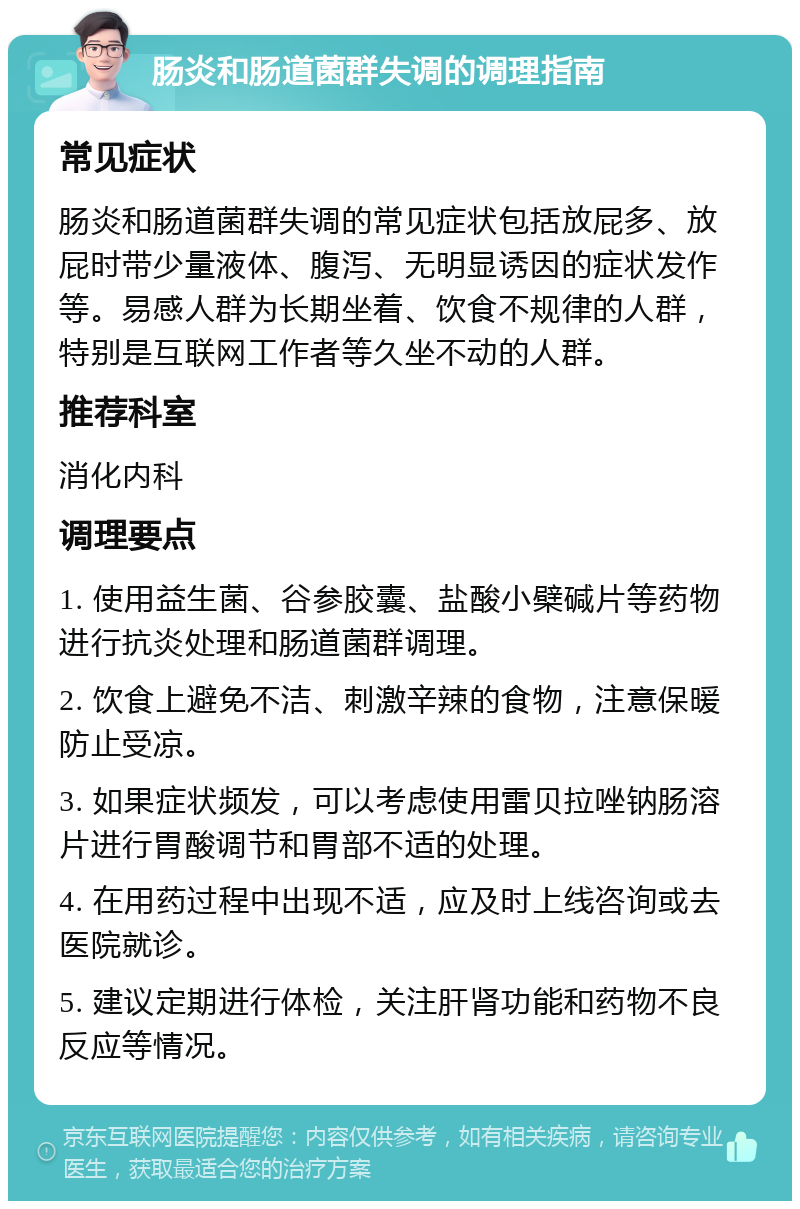 肠炎和肠道菌群失调的调理指南 常见症状 肠炎和肠道菌群失调的常见症状包括放屁多、放屁时带少量液体、腹泻、无明显诱因的症状发作等。易感人群为长期坐着、饮食不规律的人群，特别是互联网工作者等久坐不动的人群。 推荐科室 消化内科 调理要点 1. 使用益生菌、谷参胶囊、盐酸小檗碱片等药物进行抗炎处理和肠道菌群调理。 2. 饮食上避免不洁、刺激辛辣的食物，注意保暖防止受凉。 3. 如果症状频发，可以考虑使用雷贝拉唑钠肠溶片进行胃酸调节和胃部不适的处理。 4. 在用药过程中出现不适，应及时上线咨询或去医院就诊。 5. 建议定期进行体检，关注肝肾功能和药物不良反应等情况。