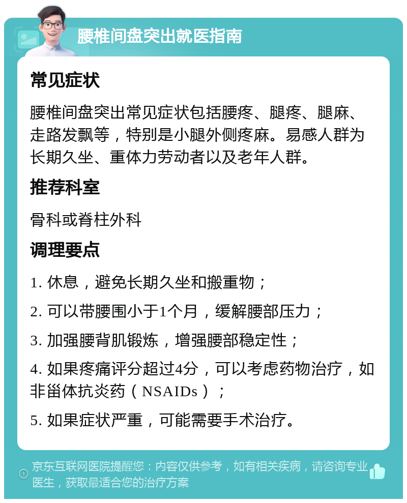 腰椎间盘突出就医指南 常见症状 腰椎间盘突出常见症状包括腰疼、腿疼、腿麻、走路发飘等，特别是小腿外侧疼麻。易感人群为长期久坐、重体力劳动者以及老年人群。 推荐科室 骨科或脊柱外科 调理要点 1. 休息，避免长期久坐和搬重物； 2. 可以带腰围小于1个月，缓解腰部压力； 3. 加强腰背肌锻炼，增强腰部稳定性； 4. 如果疼痛评分超过4分，可以考虑药物治疗，如非甾体抗炎药（NSAIDs）； 5. 如果症状严重，可能需要手术治疗。