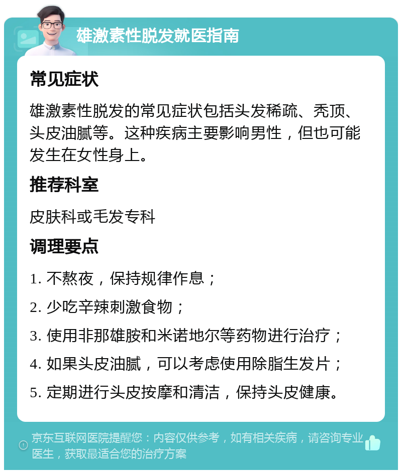 雄激素性脱发就医指南 常见症状 雄激素性脱发的常见症状包括头发稀疏、秃顶、头皮油腻等。这种疾病主要影响男性，但也可能发生在女性身上。 推荐科室 皮肤科或毛发专科 调理要点 1. 不熬夜，保持规律作息； 2. 少吃辛辣刺激食物； 3. 使用非那雄胺和米诺地尔等药物进行治疗； 4. 如果头皮油腻，可以考虑使用除脂生发片； 5. 定期进行头皮按摩和清洁，保持头皮健康。