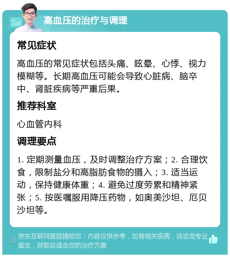 高血压的治疗与调理 常见症状 高血压的常见症状包括头痛、眩晕、心悸、视力模糊等。长期高血压可能会导致心脏病、脑卒中、肾脏疾病等严重后果。 推荐科室 心血管内科 调理要点 1. 定期测量血压，及时调整治疗方案；2. 合理饮食，限制盐分和高脂肪食物的摄入；3. 适当运动，保持健康体重；4. 避免过度劳累和精神紧张；5. 按医嘱服用降压药物，如奥美沙坦、厄贝沙坦等。