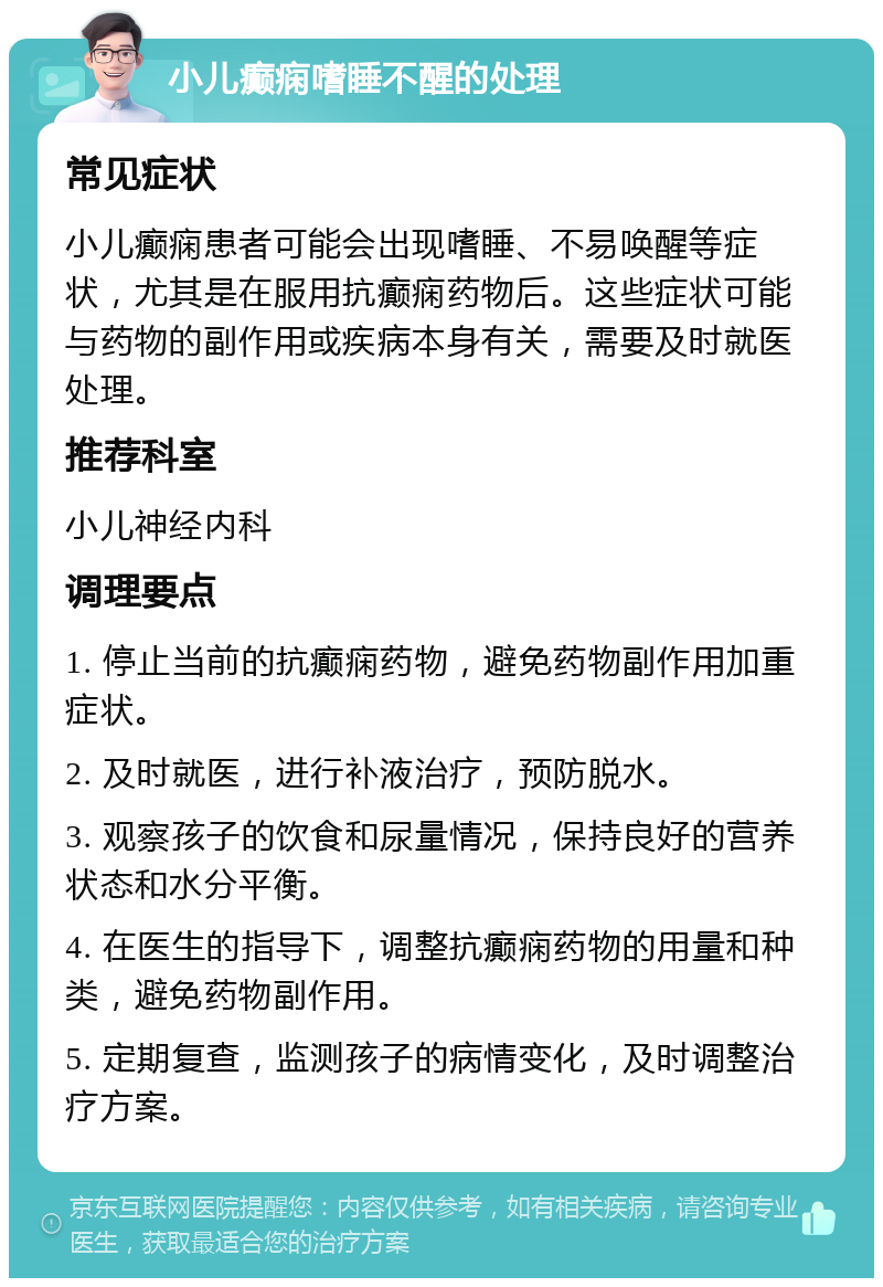 小儿癫痫嗜睡不醒的处理 常见症状 小儿癫痫患者可能会出现嗜睡、不易唤醒等症状，尤其是在服用抗癫痫药物后。这些症状可能与药物的副作用或疾病本身有关，需要及时就医处理。 推荐科室 小儿神经内科 调理要点 1. 停止当前的抗癫痫药物，避免药物副作用加重症状。 2. 及时就医，进行补液治疗，预防脱水。 3. 观察孩子的饮食和尿量情况，保持良好的营养状态和水分平衡。 4. 在医生的指导下，调整抗癫痫药物的用量和种类，避免药物副作用。 5. 定期复查，监测孩子的病情变化，及时调整治疗方案。