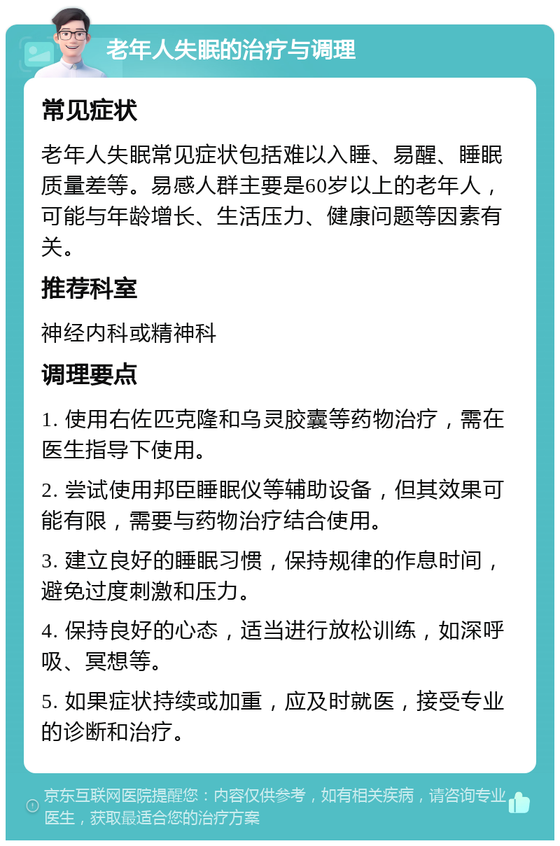 老年人失眠的治疗与调理 常见症状 老年人失眠常见症状包括难以入睡、易醒、睡眠质量差等。易感人群主要是60岁以上的老年人，可能与年龄增长、生活压力、健康问题等因素有关。 推荐科室 神经内科或精神科 调理要点 1. 使用右佐匹克隆和乌灵胶囊等药物治疗，需在医生指导下使用。 2. 尝试使用邦臣睡眠仪等辅助设备，但其效果可能有限，需要与药物治疗结合使用。 3. 建立良好的睡眠习惯，保持规律的作息时间，避免过度刺激和压力。 4. 保持良好的心态，适当进行放松训练，如深呼吸、冥想等。 5. 如果症状持续或加重，应及时就医，接受专业的诊断和治疗。