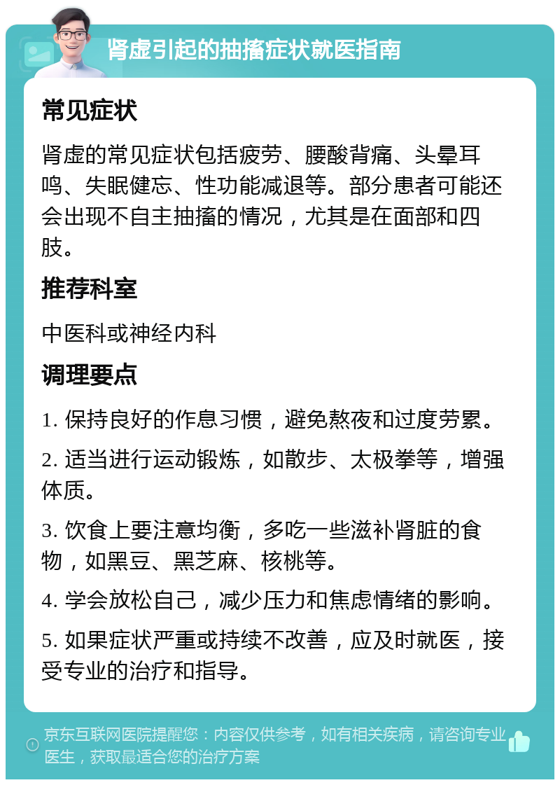 肾虚引起的抽搐症状就医指南 常见症状 肾虚的常见症状包括疲劳、腰酸背痛、头晕耳鸣、失眠健忘、性功能减退等。部分患者可能还会出现不自主抽搐的情况，尤其是在面部和四肢。 推荐科室 中医科或神经内科 调理要点 1. 保持良好的作息习惯，避免熬夜和过度劳累。 2. 适当进行运动锻炼，如散步、太极拳等，增强体质。 3. 饮食上要注意均衡，多吃一些滋补肾脏的食物，如黑豆、黑芝麻、核桃等。 4. 学会放松自己，减少压力和焦虑情绪的影响。 5. 如果症状严重或持续不改善，应及时就医，接受专业的治疗和指导。