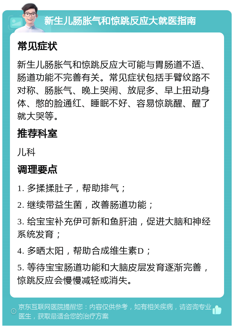 新生儿肠胀气和惊跳反应大就医指南 常见症状 新生儿肠胀气和惊跳反应大可能与胃肠道不适、肠道功能不完善有关。常见症状包括手臂纹路不对称、肠胀气、晚上哭闹、放屁多、早上扭动身体、憋的脸通红、睡眠不好、容易惊跳醒、醒了就大哭等。 推荐科室 儿科 调理要点 1. 多揉揉肚子，帮助排气； 2. 继续带益生菌，改善肠道功能； 3. 给宝宝补充伊可新和鱼肝油，促进大脑和神经系统发育； 4. 多晒太阳，帮助合成维生素D； 5. 等待宝宝肠道功能和大脑皮层发育逐渐完善，惊跳反应会慢慢减轻或消失。