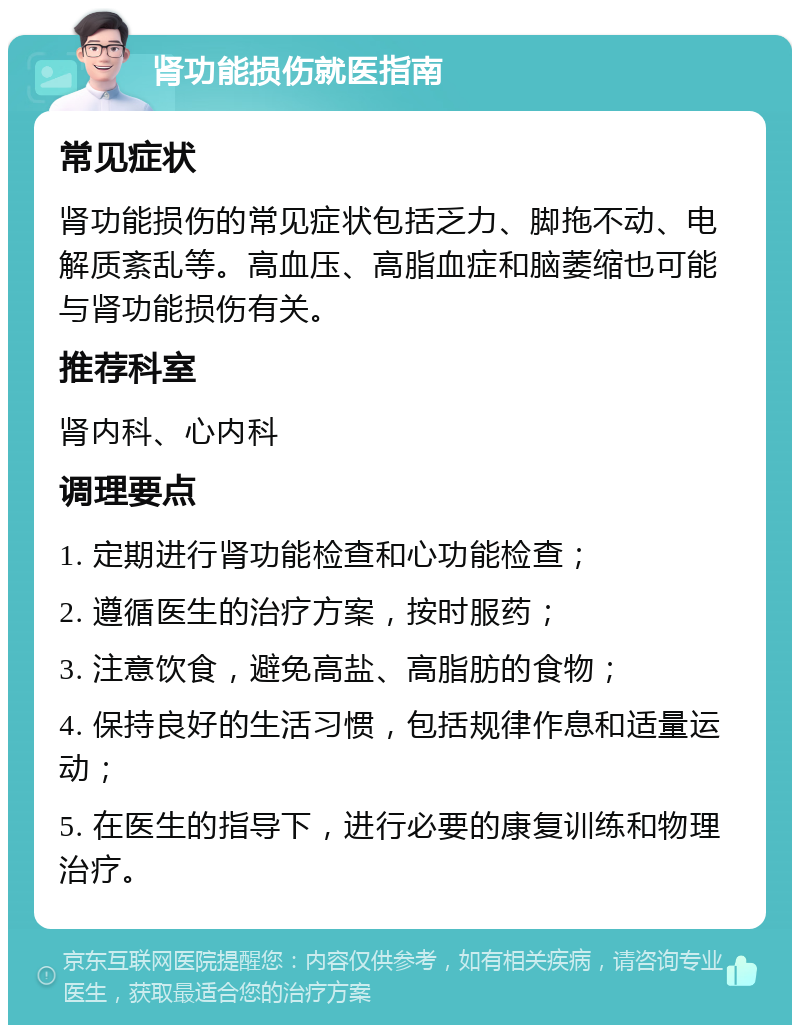 肾功能损伤就医指南 常见症状 肾功能损伤的常见症状包括乏力、脚拖不动、电解质紊乱等。高血压、高脂血症和脑萎缩也可能与肾功能损伤有关。 推荐科室 肾内科、心内科 调理要点 1. 定期进行肾功能检查和心功能检查； 2. 遵循医生的治疗方案，按时服药； 3. 注意饮食，避免高盐、高脂肪的食物； 4. 保持良好的生活习惯，包括规律作息和适量运动； 5. 在医生的指导下，进行必要的康复训练和物理治疗。