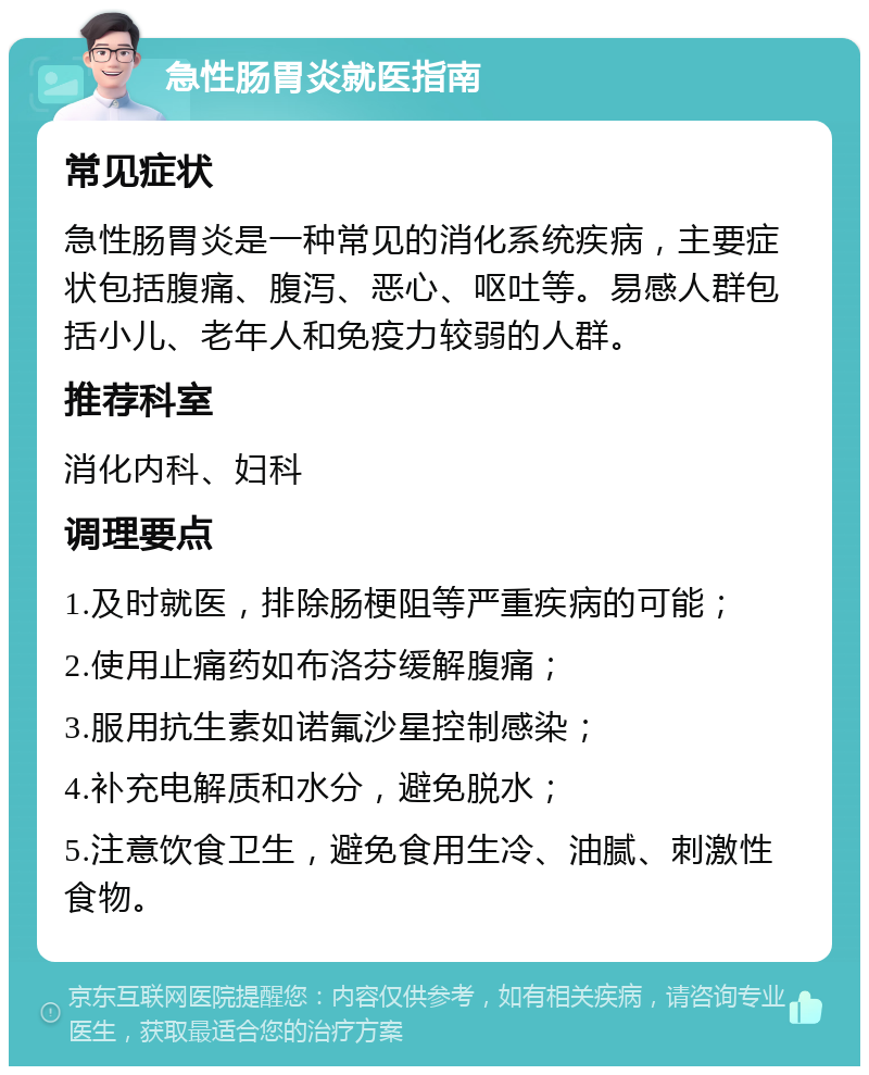 急性肠胃炎就医指南 常见症状 急性肠胃炎是一种常见的消化系统疾病，主要症状包括腹痛、腹泻、恶心、呕吐等。易感人群包括小儿、老年人和免疫力较弱的人群。 推荐科室 消化内科、妇科 调理要点 1.及时就医，排除肠梗阻等严重疾病的可能； 2.使用止痛药如布洛芬缓解腹痛； 3.服用抗生素如诺氟沙星控制感染； 4.补充电解质和水分，避免脱水； 5.注意饮食卫生，避免食用生冷、油腻、刺激性食物。