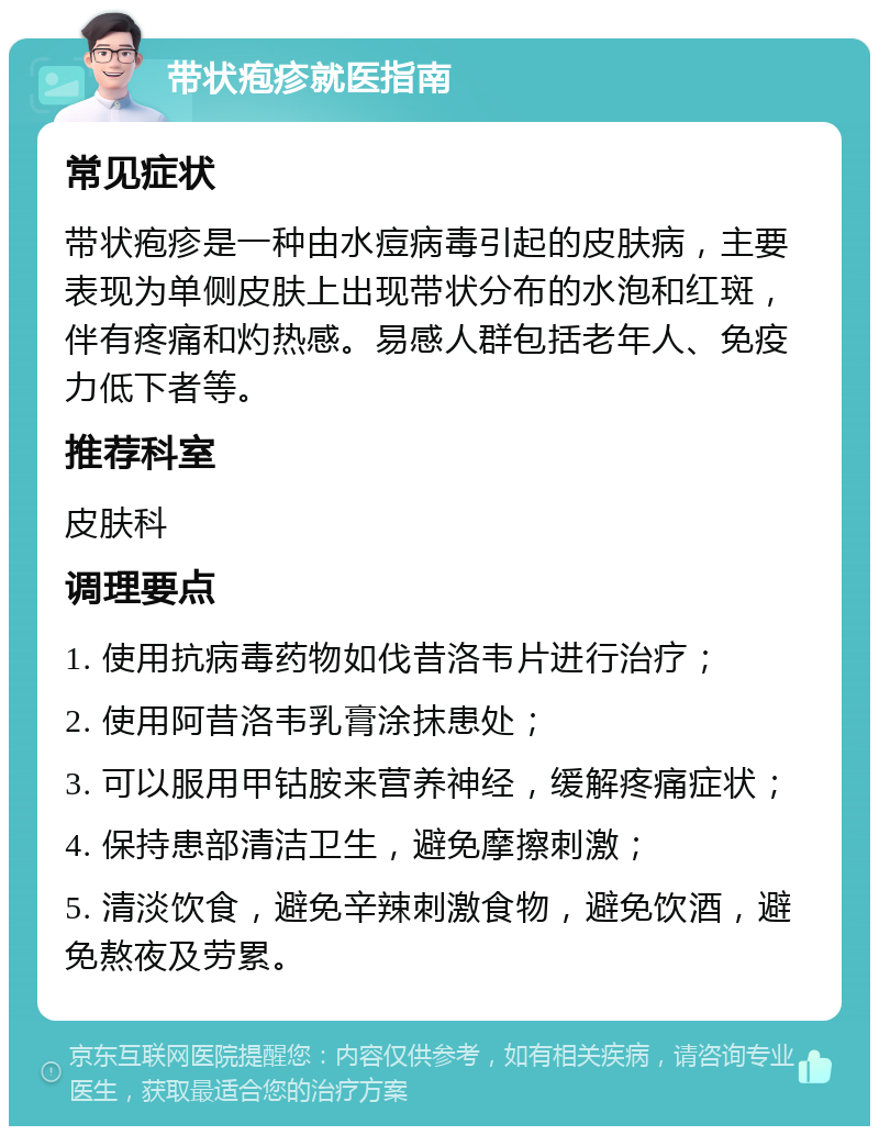 带状疱疹就医指南 常见症状 带状疱疹是一种由水痘病毒引起的皮肤病，主要表现为单侧皮肤上出现带状分布的水泡和红斑，伴有疼痛和灼热感。易感人群包括老年人、免疫力低下者等。 推荐科室 皮肤科 调理要点 1. 使用抗病毒药物如伐昔洛韦片进行治疗； 2. 使用阿昔洛韦乳膏涂抹患处； 3. 可以服用甲钴胺来营养神经，缓解疼痛症状； 4. 保持患部清洁卫生，避免摩擦刺激； 5. 清淡饮食，避免辛辣刺激食物，避免饮酒，避免熬夜及劳累。