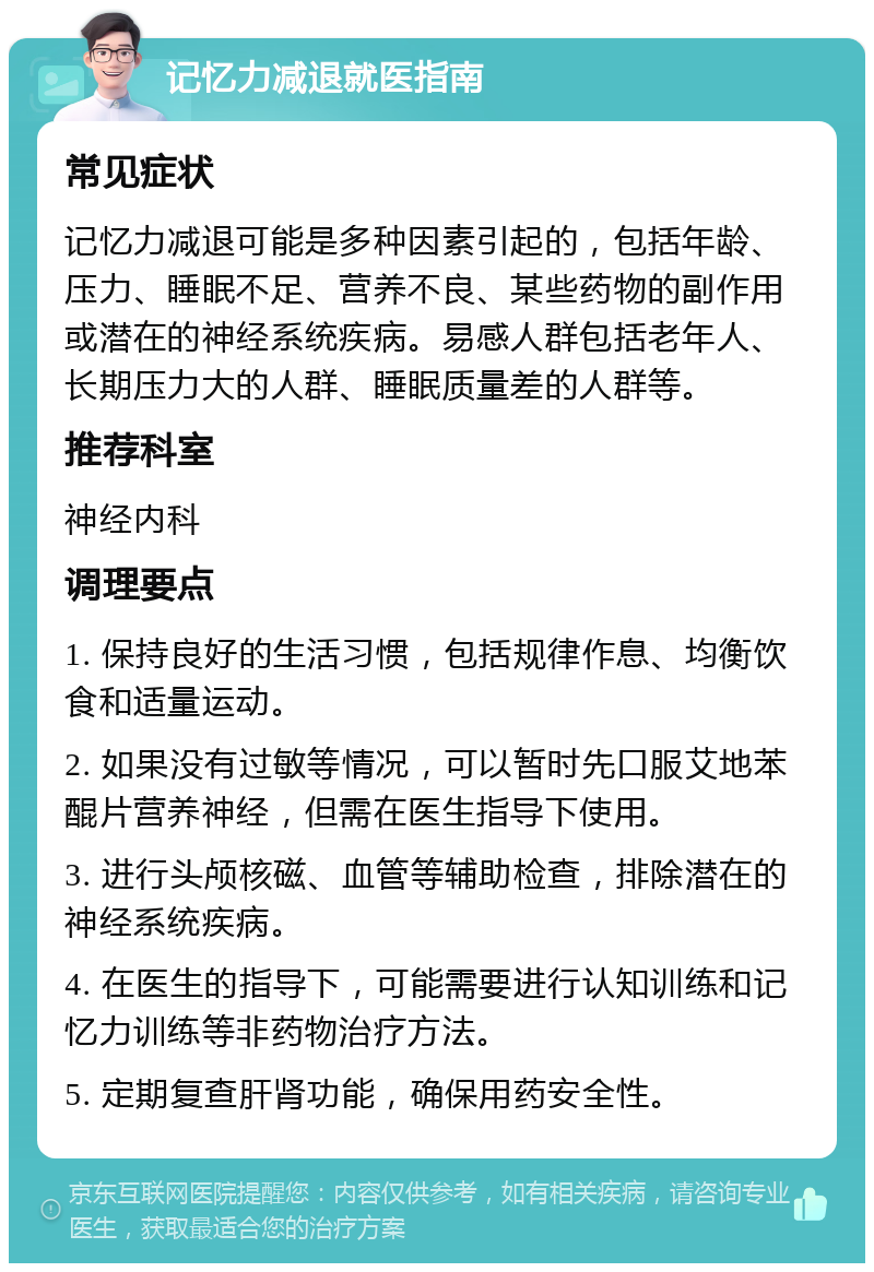 记忆力减退就医指南 常见症状 记忆力减退可能是多种因素引起的，包括年龄、压力、睡眠不足、营养不良、某些药物的副作用或潜在的神经系统疾病。易感人群包括老年人、长期压力大的人群、睡眠质量差的人群等。 推荐科室 神经内科 调理要点 1. 保持良好的生活习惯，包括规律作息、均衡饮食和适量运动。 2. 如果没有过敏等情况，可以暂时先口服艾地苯醌片营养神经，但需在医生指导下使用。 3. 进行头颅核磁、血管等辅助检查，排除潜在的神经系统疾病。 4. 在医生的指导下，可能需要进行认知训练和记忆力训练等非药物治疗方法。 5. 定期复查肝肾功能，确保用药安全性。