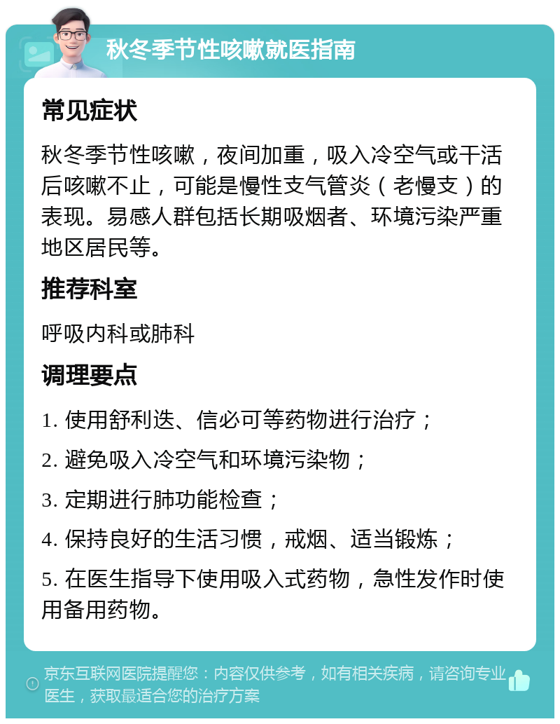 秋冬季节性咳嗽就医指南 常见症状 秋冬季节性咳嗽，夜间加重，吸入冷空气或干活后咳嗽不止，可能是慢性支气管炎（老慢支）的表现。易感人群包括长期吸烟者、环境污染严重地区居民等。 推荐科室 呼吸内科或肺科 调理要点 1. 使用舒利迭、信必可等药物进行治疗； 2. 避免吸入冷空气和环境污染物； 3. 定期进行肺功能检查； 4. 保持良好的生活习惯，戒烟、适当锻炼； 5. 在医生指导下使用吸入式药物，急性发作时使用备用药物。