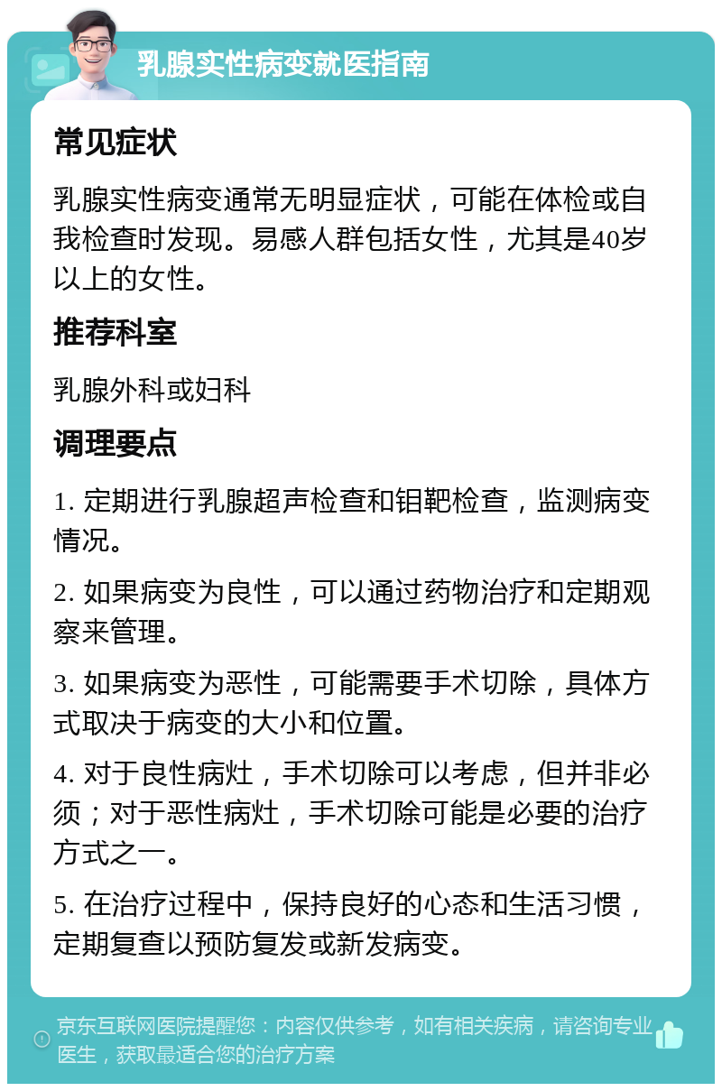 乳腺实性病变就医指南 常见症状 乳腺实性病变通常无明显症状，可能在体检或自我检查时发现。易感人群包括女性，尤其是40岁以上的女性。 推荐科室 乳腺外科或妇科 调理要点 1. 定期进行乳腺超声检查和钼靶检查，监测病变情况。 2. 如果病变为良性，可以通过药物治疗和定期观察来管理。 3. 如果病变为恶性，可能需要手术切除，具体方式取决于病变的大小和位置。 4. 对于良性病灶，手术切除可以考虑，但并非必须；对于恶性病灶，手术切除可能是必要的治疗方式之一。 5. 在治疗过程中，保持良好的心态和生活习惯，定期复查以预防复发或新发病变。