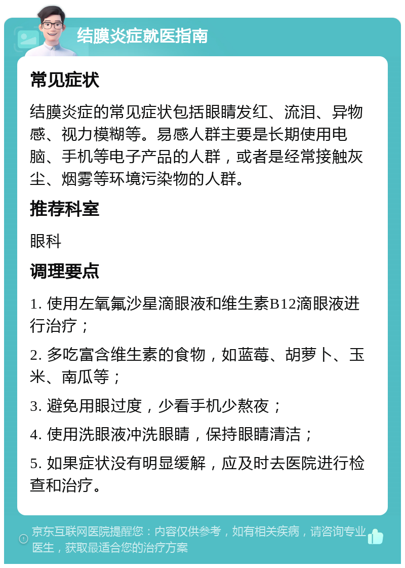 结膜炎症就医指南 常见症状 结膜炎症的常见症状包括眼睛发红、流泪、异物感、视力模糊等。易感人群主要是长期使用电脑、手机等电子产品的人群，或者是经常接触灰尘、烟雾等环境污染物的人群。 推荐科室 眼科 调理要点 1. 使用左氧氟沙星滴眼液和维生素B12滴眼液进行治疗； 2. 多吃富含维生素的食物，如蓝莓、胡萝卜、玉米、南瓜等； 3. 避免用眼过度，少看手机少熬夜； 4. 使用洗眼液冲洗眼睛，保持眼睛清洁； 5. 如果症状没有明显缓解，应及时去医院进行检查和治疗。