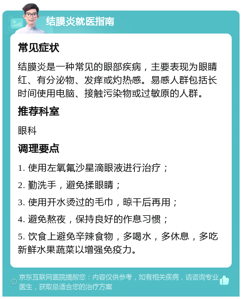 结膜炎就医指南 常见症状 结膜炎是一种常见的眼部疾病，主要表现为眼睛红、有分泌物、发痒或灼热感。易感人群包括长时间使用电脑、接触污染物或过敏原的人群。 推荐科室 眼科 调理要点 1. 使用左氧氟沙星滴眼液进行治疗； 2. 勤洗手，避免揉眼睛； 3. 使用开水烫过的毛巾，晾干后再用； 4. 避免熬夜，保持良好的作息习惯； 5. 饮食上避免辛辣食物，多喝水，多休息，多吃新鲜水果蔬菜以增强免疫力。