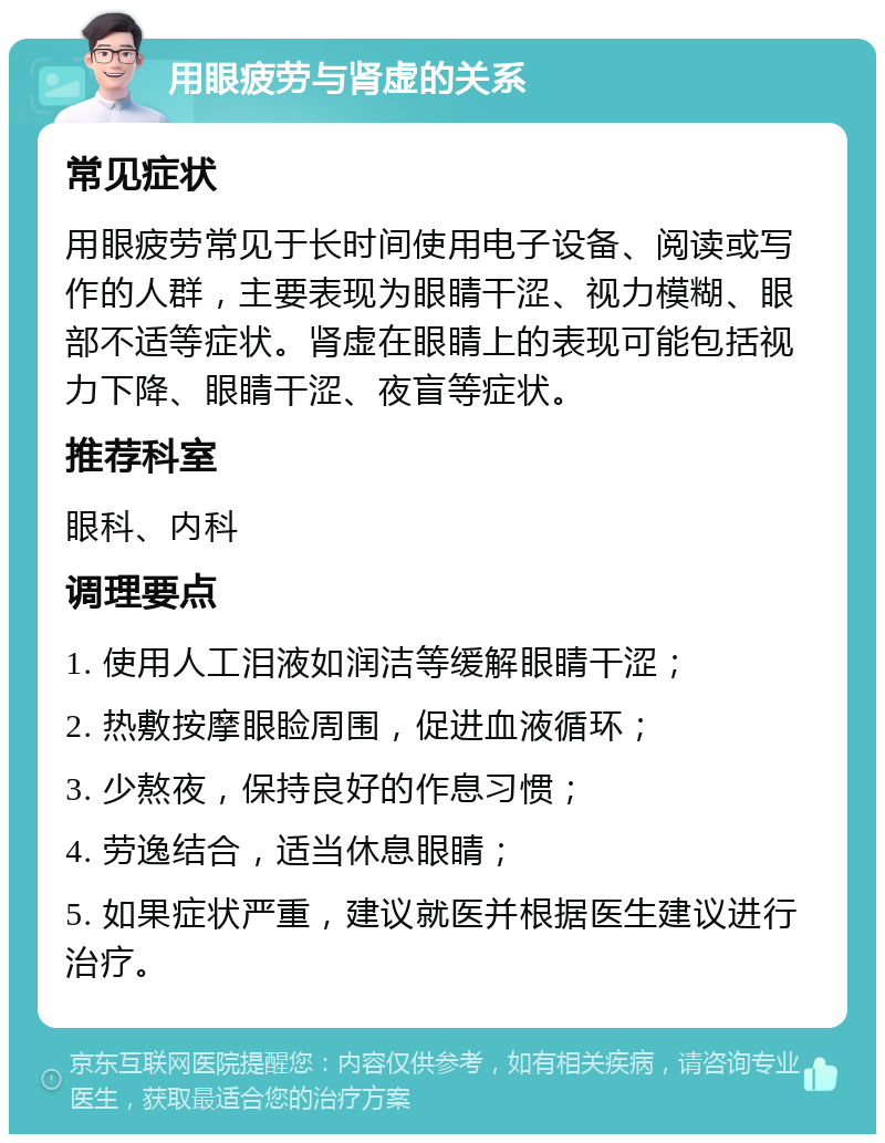 用眼疲劳与肾虚的关系 常见症状 用眼疲劳常见于长时间使用电子设备、阅读或写作的人群，主要表现为眼睛干涩、视力模糊、眼部不适等症状。肾虚在眼睛上的表现可能包括视力下降、眼睛干涩、夜盲等症状。 推荐科室 眼科、内科 调理要点 1. 使用人工泪液如润洁等缓解眼睛干涩； 2. 热敷按摩眼睑周围，促进血液循环； 3. 少熬夜，保持良好的作息习惯； 4. 劳逸结合，适当休息眼睛； 5. 如果症状严重，建议就医并根据医生建议进行治疗。