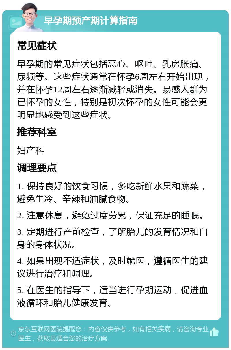 早孕期预产期计算指南 常见症状 早孕期的常见症状包括恶心、呕吐、乳房胀痛、尿频等。这些症状通常在怀孕6周左右开始出现，并在怀孕12周左右逐渐减轻或消失。易感人群为已怀孕的女性，特别是初次怀孕的女性可能会更明显地感受到这些症状。 推荐科室 妇产科 调理要点 1. 保持良好的饮食习惯，多吃新鲜水果和蔬菜，避免生冷、辛辣和油腻食物。 2. 注意休息，避免过度劳累，保证充足的睡眠。 3. 定期进行产前检查，了解胎儿的发育情况和自身的身体状况。 4. 如果出现不适症状，及时就医，遵循医生的建议进行治疗和调理。 5. 在医生的指导下，适当进行孕期运动，促进血液循环和胎儿健康发育。