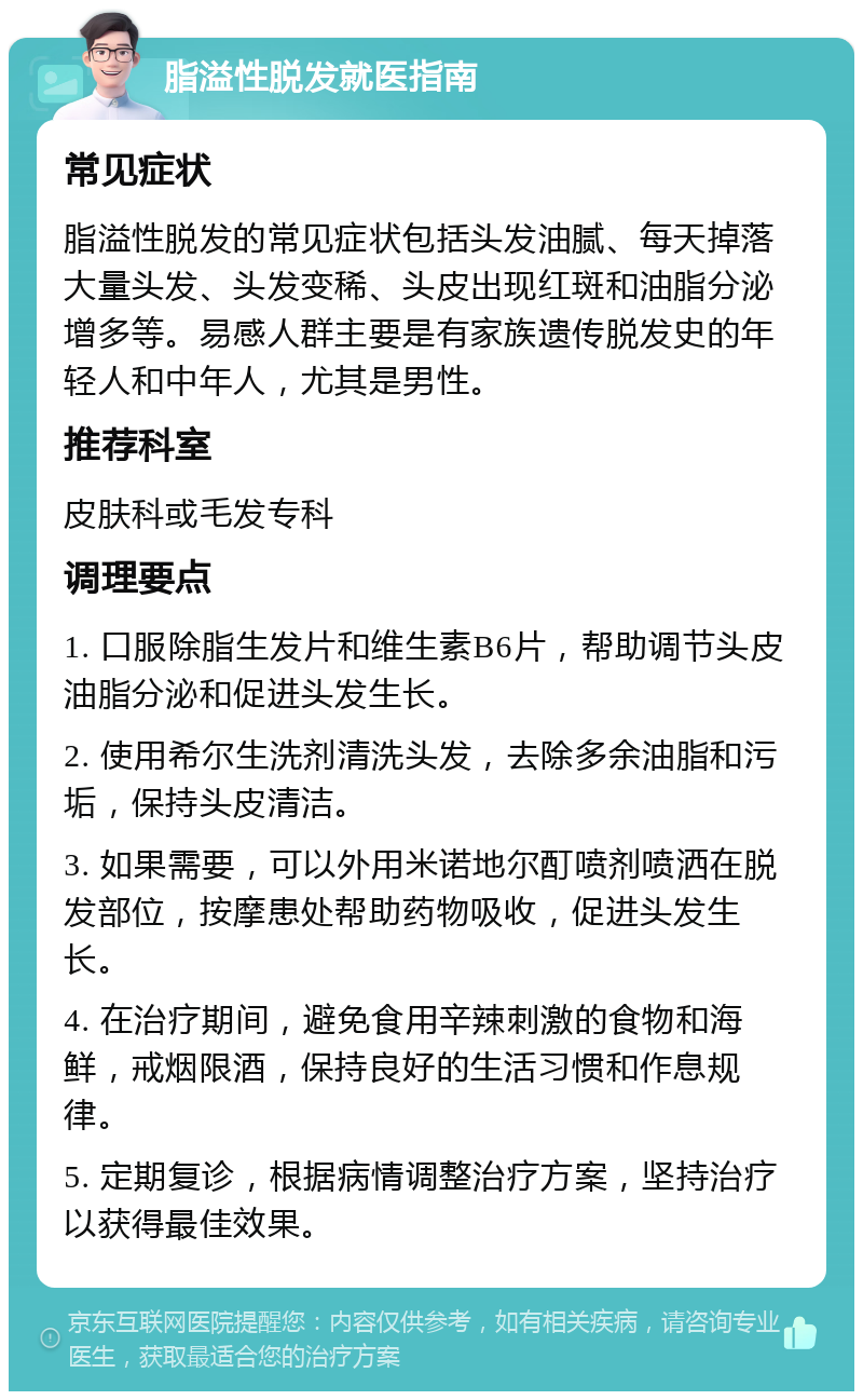 脂溢性脱发就医指南 常见症状 脂溢性脱发的常见症状包括头发油腻、每天掉落大量头发、头发变稀、头皮出现红斑和油脂分泌增多等。易感人群主要是有家族遗传脱发史的年轻人和中年人，尤其是男性。 推荐科室 皮肤科或毛发专科 调理要点 1. 口服除脂生发片和维生素B6片，帮助调节头皮油脂分泌和促进头发生长。 2. 使用希尔生洗剂清洗头发，去除多余油脂和污垢，保持头皮清洁。 3. 如果需要，可以外用米诺地尔酊喷剂喷洒在脱发部位，按摩患处帮助药物吸收，促进头发生长。 4. 在治疗期间，避免食用辛辣刺激的食物和海鲜，戒烟限酒，保持良好的生活习惯和作息规律。 5. 定期复诊，根据病情调整治疗方案，坚持治疗以获得最佳效果。