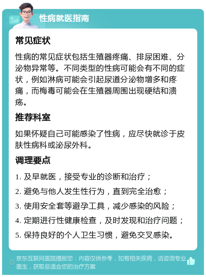 性病就医指南 常见症状 性病的常见症状包括生殖器疼痛、排尿困难、分泌物异常等。不同类型的性病可能会有不同的症状，例如淋病可能会引起尿道分泌物增多和疼痛，而梅毒可能会在生殖器周围出现硬结和溃疡。 推荐科室 如果怀疑自己可能感染了性病，应尽快就诊于皮肤性病科或泌尿外科。 调理要点 1. 及早就医，接受专业的诊断和治疗； 2. 避免与他人发生性行为，直到完全治愈； 3. 使用安全套等避孕工具，减少感染的风险； 4. 定期进行性健康检查，及时发现和治疗问题； 5. 保持良好的个人卫生习惯，避免交叉感染。