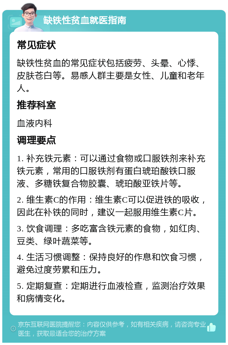 缺铁性贫血就医指南 常见症状 缺铁性贫血的常见症状包括疲劳、头晕、心悸、皮肤苍白等。易感人群主要是女性、儿童和老年人。 推荐科室 血液内科 调理要点 1. 补充铁元素：可以通过食物或口服铁剂来补充铁元素，常用的口服铁剂有蛋白琥珀酸铁口服液、多糖铁复合物胶囊、琥珀酸亚铁片等。 2. 维生素C的作用：维生素C可以促进铁的吸收，因此在补铁的同时，建议一起服用维生素C片。 3. 饮食调理：多吃富含铁元素的食物，如红肉、豆类、绿叶蔬菜等。 4. 生活习惯调整：保持良好的作息和饮食习惯，避免过度劳累和压力。 5. 定期复查：定期进行血液检查，监测治疗效果和病情变化。