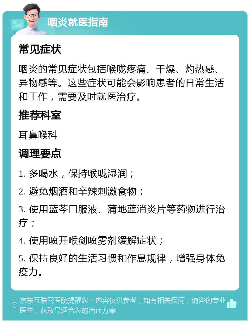 咽炎就医指南 常见症状 咽炎的常见症状包括喉咙疼痛、干燥、灼热感、异物感等。这些症状可能会影响患者的日常生活和工作，需要及时就医治疗。 推荐科室 耳鼻喉科 调理要点 1. 多喝水，保持喉咙湿润； 2. 避免烟酒和辛辣刺激食物； 3. 使用蓝芩口服液、蒲地蓝消炎片等药物进行治疗； 4. 使用喷开喉剑喷雾剂缓解症状； 5. 保持良好的生活习惯和作息规律，增强身体免疫力。