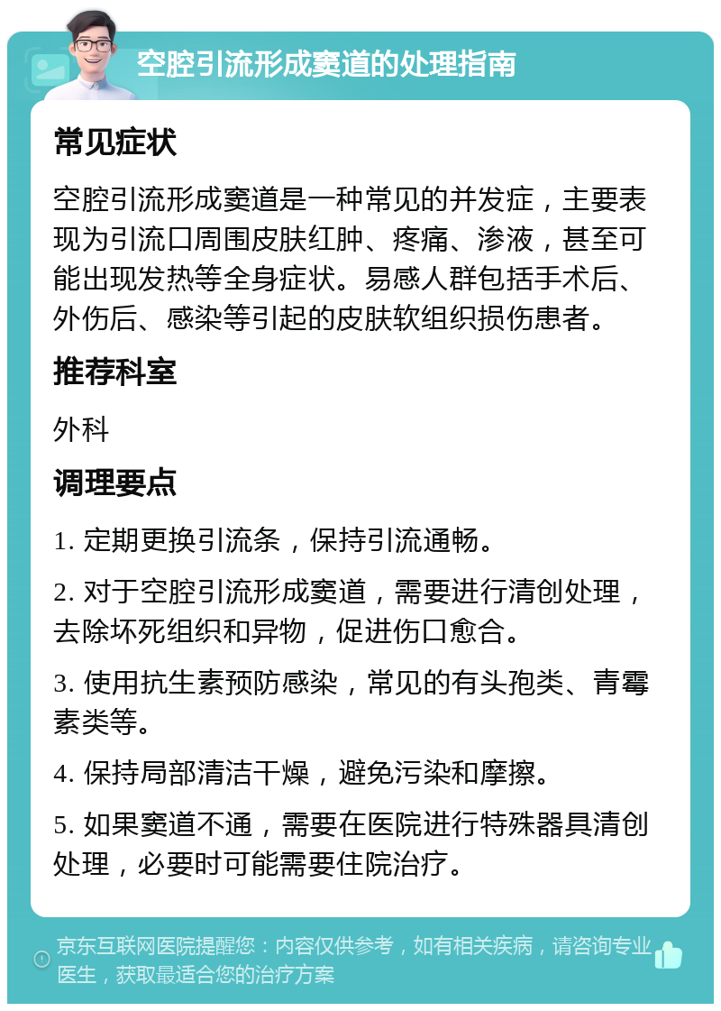 空腔引流形成窦道的处理指南 常见症状 空腔引流形成窦道是一种常见的并发症，主要表现为引流口周围皮肤红肿、疼痛、渗液，甚至可能出现发热等全身症状。易感人群包括手术后、外伤后、感染等引起的皮肤软组织损伤患者。 推荐科室 外科 调理要点 1. 定期更换引流条，保持引流通畅。 2. 对于空腔引流形成窦道，需要进行清创处理，去除坏死组织和异物，促进伤口愈合。 3. 使用抗生素预防感染，常见的有头孢类、青霉素类等。 4. 保持局部清洁干燥，避免污染和摩擦。 5. 如果窦道不通，需要在医院进行特殊器具清创处理，必要时可能需要住院治疗。