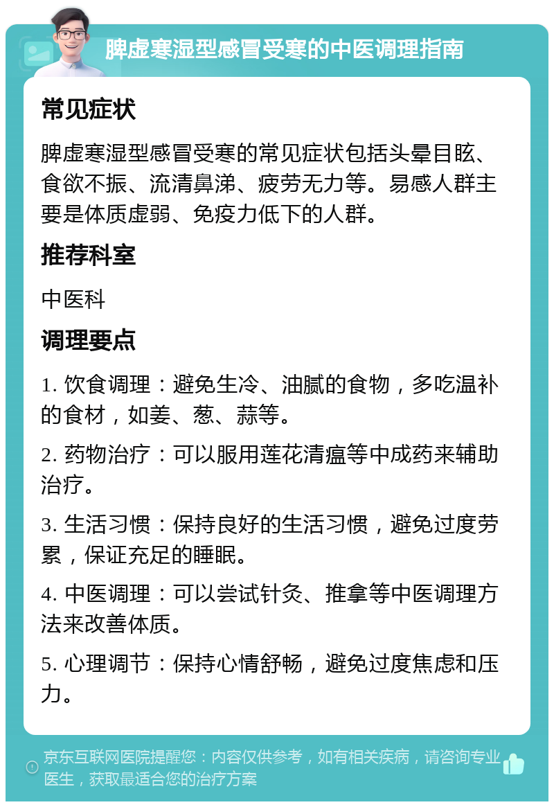 脾虚寒湿型感冒受寒的中医调理指南 常见症状 脾虚寒湿型感冒受寒的常见症状包括头晕目眩、食欲不振、流清鼻涕、疲劳无力等。易感人群主要是体质虚弱、免疫力低下的人群。 推荐科室 中医科 调理要点 1. 饮食调理：避免生冷、油腻的食物，多吃温补的食材，如姜、葱、蒜等。 2. 药物治疗：可以服用莲花清瘟等中成药来辅助治疗。 3. 生活习惯：保持良好的生活习惯，避免过度劳累，保证充足的睡眠。 4. 中医调理：可以尝试针灸、推拿等中医调理方法来改善体质。 5. 心理调节：保持心情舒畅，避免过度焦虑和压力。