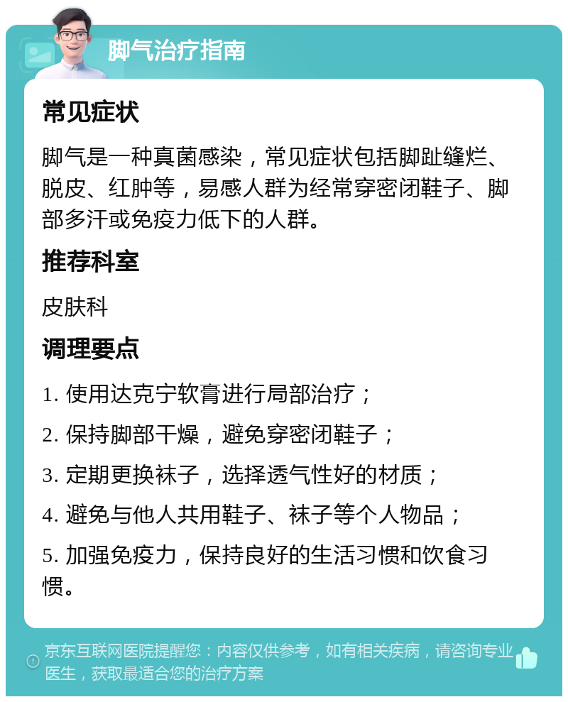 脚气治疗指南 常见症状 脚气是一种真菌感染，常见症状包括脚趾缝烂、脱皮、红肿等，易感人群为经常穿密闭鞋子、脚部多汗或免疫力低下的人群。 推荐科室 皮肤科 调理要点 1. 使用达克宁软膏进行局部治疗； 2. 保持脚部干燥，避免穿密闭鞋子； 3. 定期更换袜子，选择透气性好的材质； 4. 避免与他人共用鞋子、袜子等个人物品； 5. 加强免疫力，保持良好的生活习惯和饮食习惯。