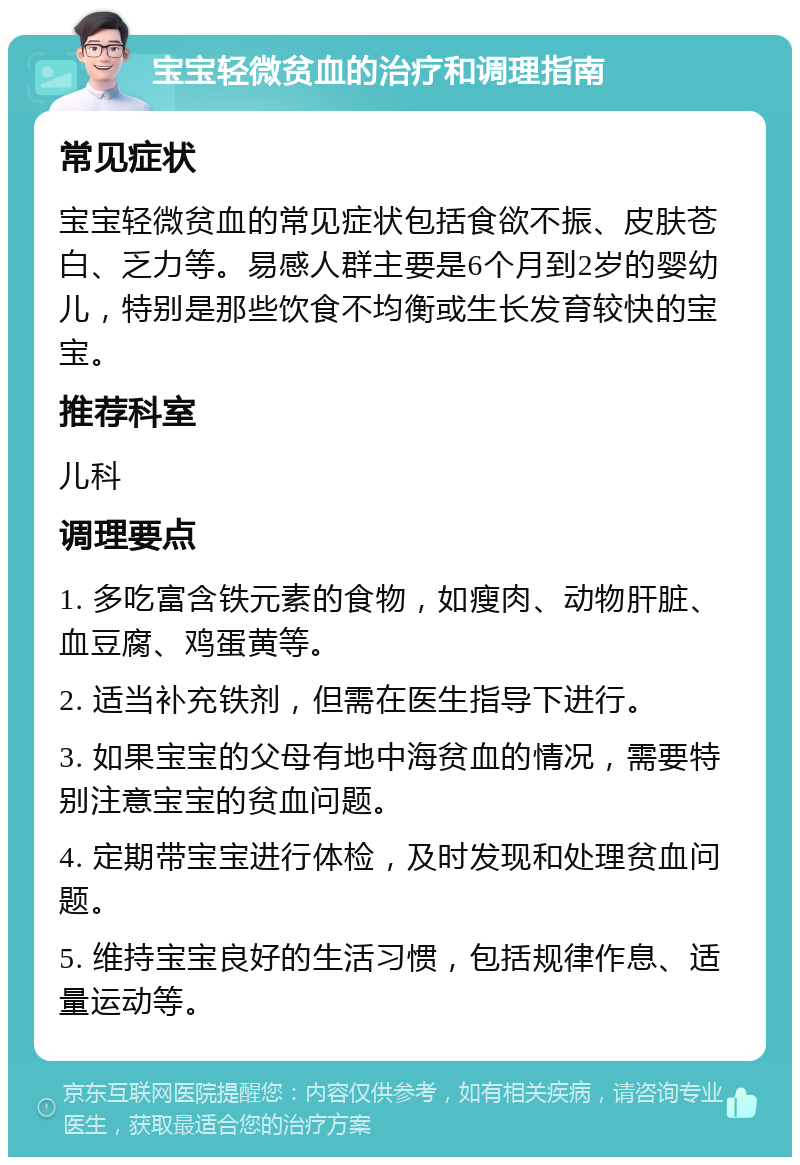 宝宝轻微贫血的治疗和调理指南 常见症状 宝宝轻微贫血的常见症状包括食欲不振、皮肤苍白、乏力等。易感人群主要是6个月到2岁的婴幼儿，特别是那些饮食不均衡或生长发育较快的宝宝。 推荐科室 儿科 调理要点 1. 多吃富含铁元素的食物，如瘦肉、动物肝脏、血豆腐、鸡蛋黄等。 2. 适当补充铁剂，但需在医生指导下进行。 3. 如果宝宝的父母有地中海贫血的情况，需要特别注意宝宝的贫血问题。 4. 定期带宝宝进行体检，及时发现和处理贫血问题。 5. 维持宝宝良好的生活习惯，包括规律作息、适量运动等。