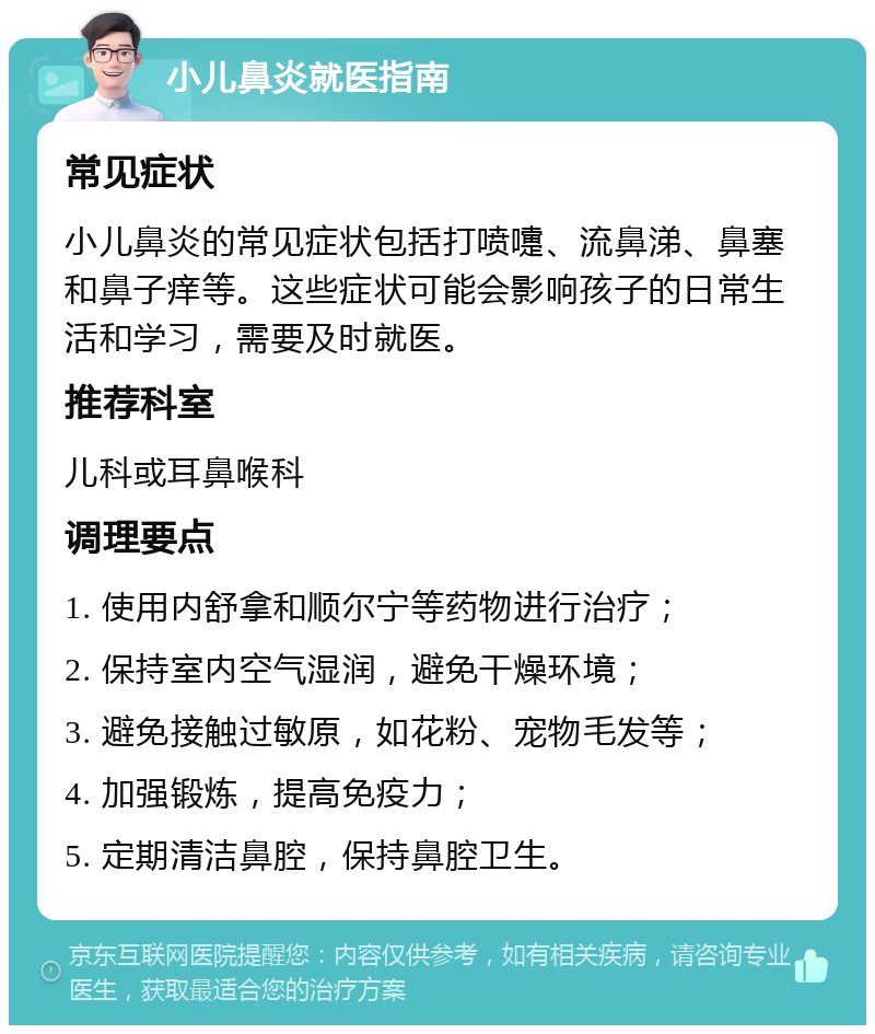 小儿鼻炎就医指南 常见症状 小儿鼻炎的常见症状包括打喷嚏、流鼻涕、鼻塞和鼻子痒等。这些症状可能会影响孩子的日常生活和学习，需要及时就医。 推荐科室 儿科或耳鼻喉科 调理要点 1. 使用内舒拿和顺尔宁等药物进行治疗； 2. 保持室内空气湿润，避免干燥环境； 3. 避免接触过敏原，如花粉、宠物毛发等； 4. 加强锻炼，提高免疫力； 5. 定期清洁鼻腔，保持鼻腔卫生。