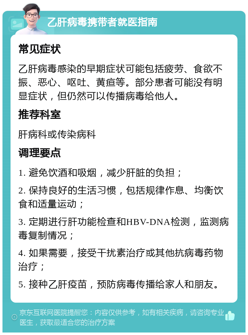 乙肝病毒携带者就医指南 常见症状 乙肝病毒感染的早期症状可能包括疲劳、食欲不振、恶心、呕吐、黄疸等。部分患者可能没有明显症状，但仍然可以传播病毒给他人。 推荐科室 肝病科或传染病科 调理要点 1. 避免饮酒和吸烟，减少肝脏的负担； 2. 保持良好的生活习惯，包括规律作息、均衡饮食和适量运动； 3. 定期进行肝功能检查和HBV-DNA检测，监测病毒复制情况； 4. 如果需要，接受干扰素治疗或其他抗病毒药物治疗； 5. 接种乙肝疫苗，预防病毒传播给家人和朋友。