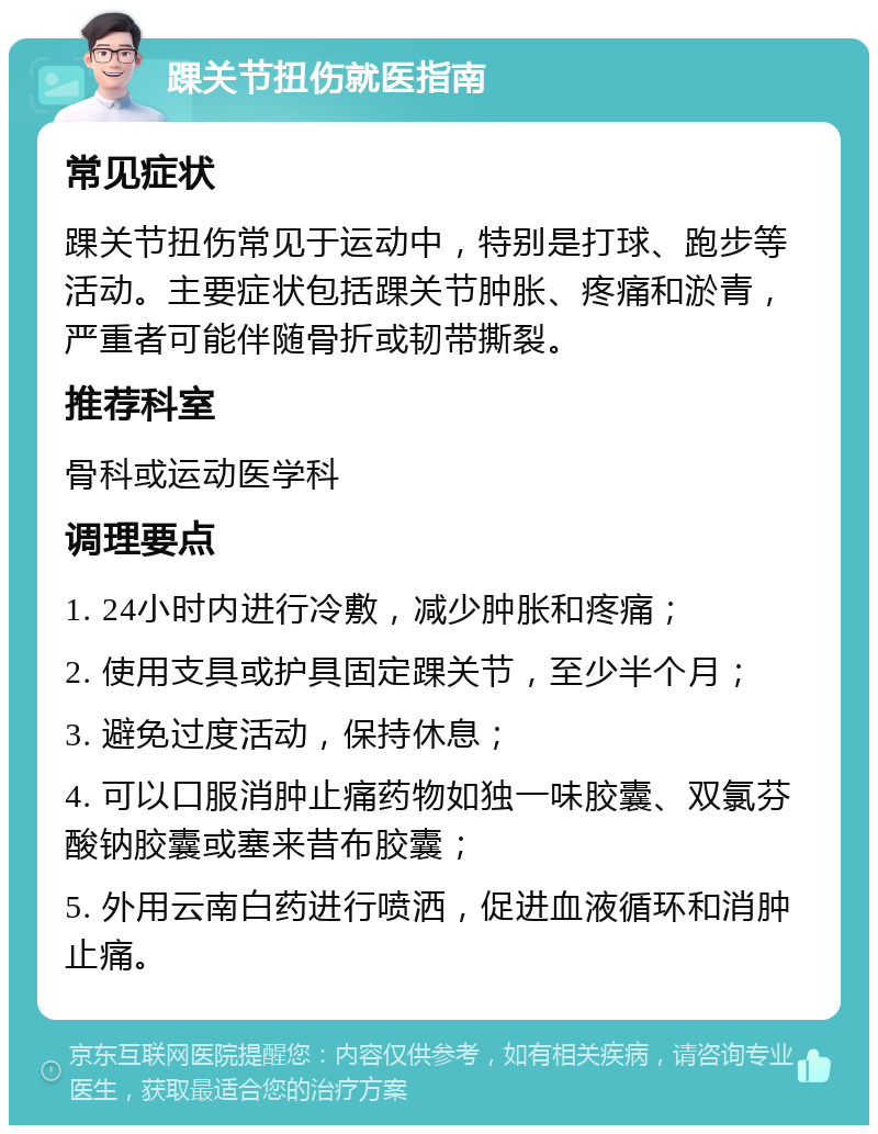 踝关节扭伤就医指南 常见症状 踝关节扭伤常见于运动中，特别是打球、跑步等活动。主要症状包括踝关节肿胀、疼痛和淤青，严重者可能伴随骨折或韧带撕裂。 推荐科室 骨科或运动医学科 调理要点 1. 24小时内进行冷敷，减少肿胀和疼痛； 2. 使用支具或护具固定踝关节，至少半个月； 3. 避免过度活动，保持休息； 4. 可以口服消肿止痛药物如独一味胶囊、双氯芬酸钠胶囊或塞来昔布胶囊； 5. 外用云南白药进行喷洒，促进血液循环和消肿止痛。