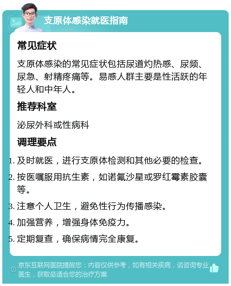 支原体感染就医指南 常见症状 支原体感染的常见症状包括尿道灼热感、尿频、尿急、射精疼痛等。易感人群主要是性活跃的年轻人和中年人。 推荐科室 泌尿外科或性病科 调理要点 及时就医，进行支原体检测和其他必要的检查。 按医嘱服用抗生素，如诺氟沙星或罗红霉素胶囊等。 注意个人卫生，避免性行为传播感染。 加强营养，增强身体免疫力。 定期复查，确保病情完全康复。