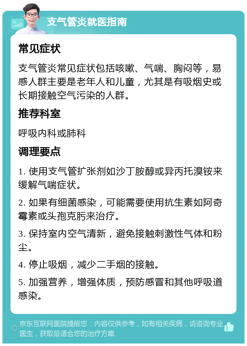 支气管炎就医指南 常见症状 支气管炎常见症状包括咳嗽、气喘、胸闷等，易感人群主要是老年人和儿童，尤其是有吸烟史或长期接触空气污染的人群。 推荐科室 呼吸内科或肺科 调理要点 1. 使用支气管扩张剂如沙丁胺醇或异丙托溴铵来缓解气喘症状。 2. 如果有细菌感染，可能需要使用抗生素如阿奇霉素或头孢克肟来治疗。 3. 保持室内空气清新，避免接触刺激性气体和粉尘。 4. 停止吸烟，减少二手烟的接触。 5. 加强营养，增强体质，预防感冒和其他呼吸道感染。